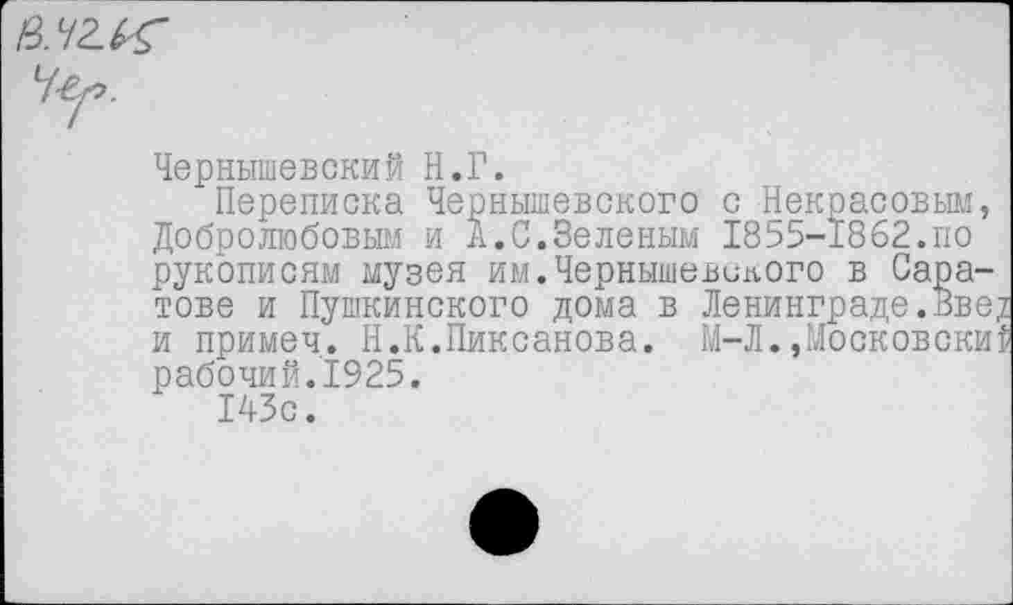 ﻿Ч-ег>.
Чернышевский Н.Г.
Переписка Чернышевского с Некрасовым, Добролюбовым и А.С.Зеленым 1855-1862.по рукописям музея им.Чернышевского в Саратове и Пушкинского дома в Ленинграде.вве? и примеч. Н.К.Пиксанова. М-Л.»Московский рабочий.1925.
143с.